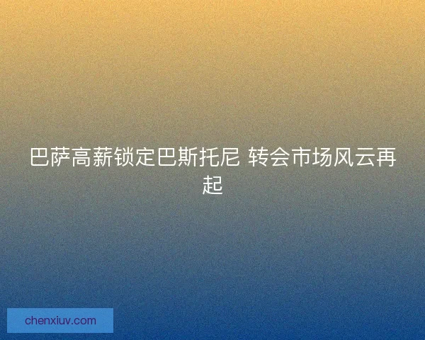 巴萨高薪锁定巴斯托尼 转会市场风云再起 巴萨高薪锁定巴斯托尼 转会市场风云再起