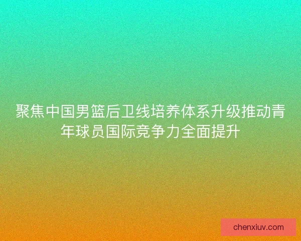 聚焦中国男篮后卫线培养体系升级推动青年球员国际竞争力全面提升