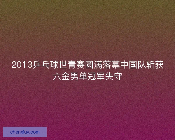 2013乒乓球世青赛圆满落幕中国队斩获六金男单冠军失守