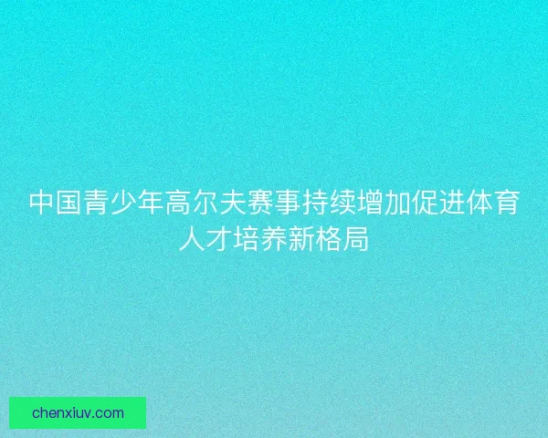 中国青少年高尔夫赛事持续增加促进体育人才培养新格局