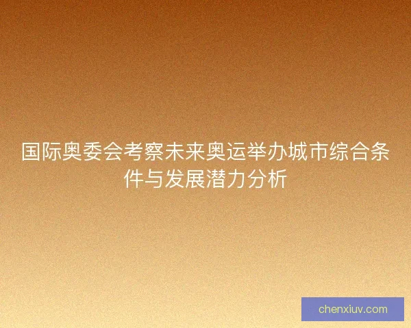 国际奥委会考察未来奥运举办城市综合条件与发展潜力分析
