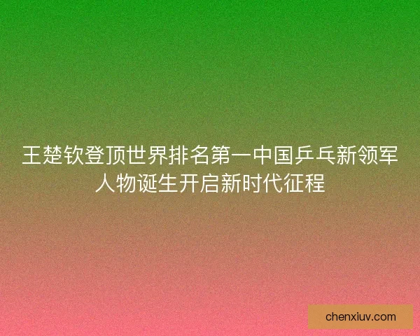 王楚钦登顶世界排名第一中国乒乓新领军人物诞生开启新时代征程