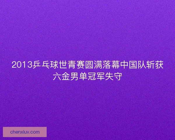 2013乒乓球世青赛圆满落幕中国队斩获六金男单冠军失守