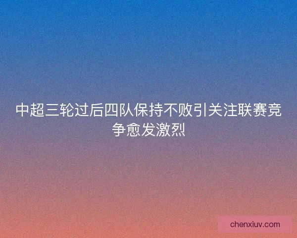 中超三轮过后四队保持不败引关注联赛竞争愈发激烈