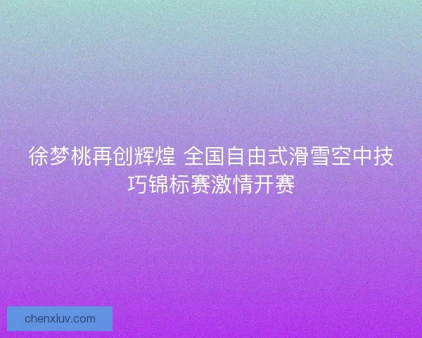 徐梦桃再创辉煌 全国自由式滑雪空中技巧锦标赛激情开赛