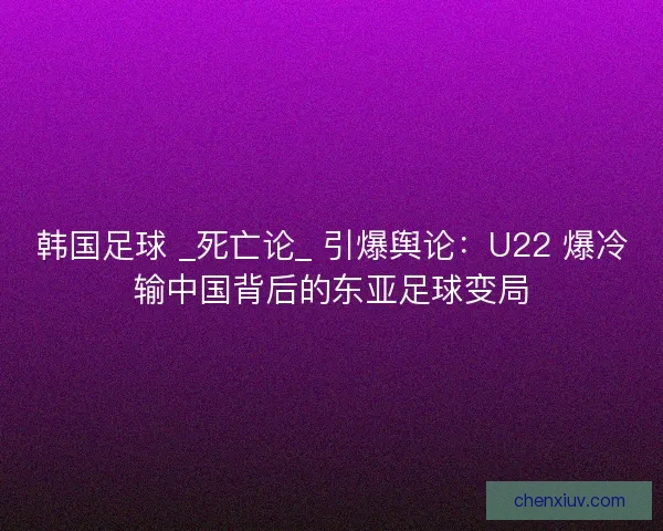 韩国足球 _死亡论_ 引爆舆论：U22 爆冷输中国背后的东亚足球变局