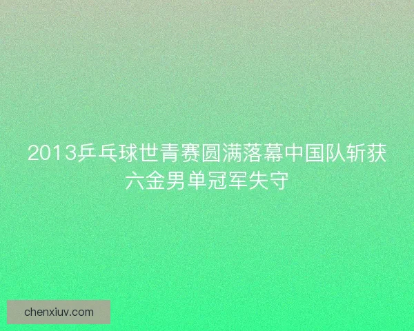 2013乒乓球世青赛圆满落幕中国队斩获六金男单冠军失守
