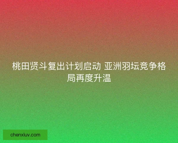 桃田贤斗复出计划启动 亚洲羽坛竞争格局再度升温 桃田贤斗复出计划启动 亚洲羽坛竞争格局再度升温