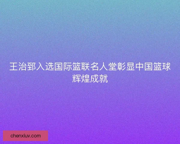 王治郅入选国际篮联名人堂彰显中国篮球辉煌成就 王治郅入选国际篮联名人堂彰显中国篮球辉煌成就