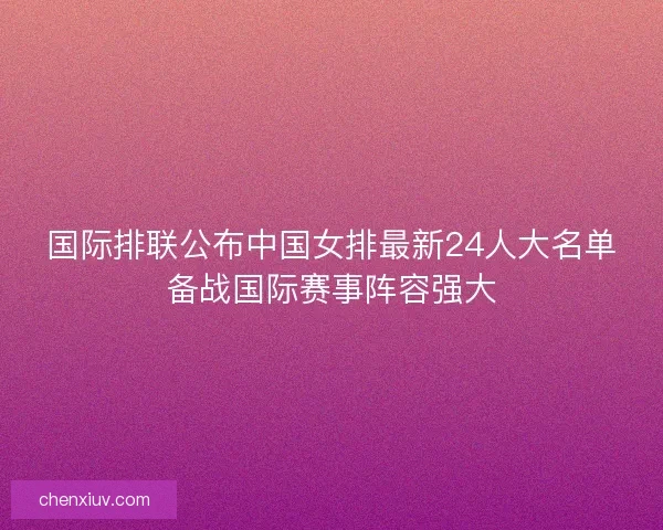 国际排联公布中国女排最新24人大名单备战国际赛事阵容强大