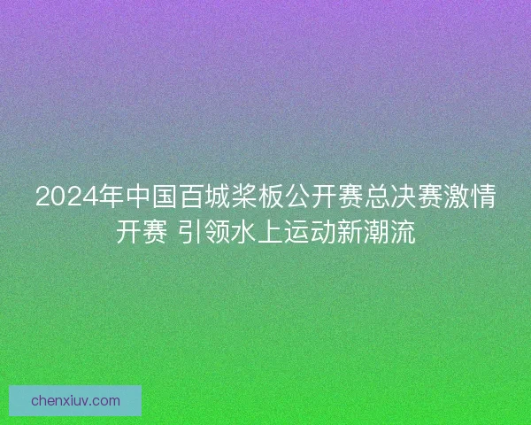 2024年中国百城桨板公开赛总决赛激情开赛 引领水上运动新潮流