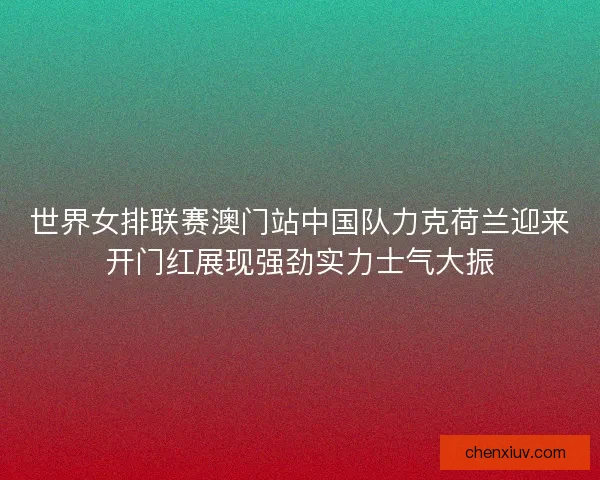 世界女排联赛澳门站中国队力克荷兰迎来开门红展现强劲实力士气大振 世界女排联赛澳门站中国队力克荷兰迎来开门红展现强劲实力士气大振