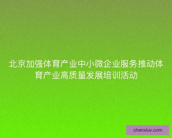 北京加强体育产业中小微企业服务推动体育产业高质量发展培训活动 北京加强体育产业中小微企业服务推动体育产业高质量发展培训活动