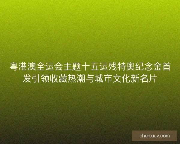 粤港澳全运会主题十五运残特奥纪念金首发引领收藏热潮与城市文化新名片