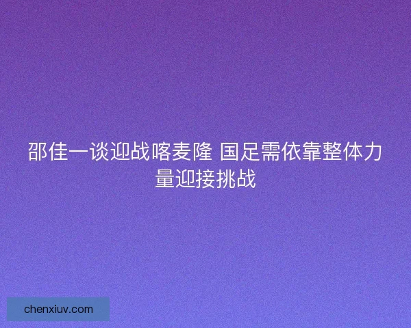 邵佳一谈迎战喀麦隆 国足需依靠整体力量迎接挑战