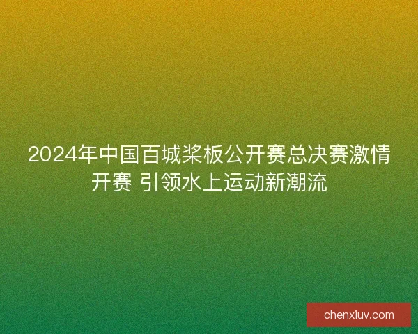 2024年中国百城桨板公开赛总决赛激情开赛 引领水上运动新潮流